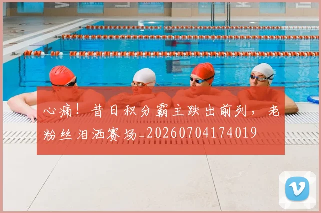 心痛！昔日积分霸主跌出前列，老粉丝泪洒赛场_20260704174019
