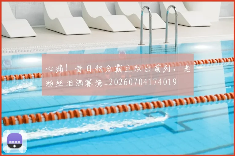 心痛！昔日积分霸主跌出前列，老粉丝泪洒赛场_20260704174019