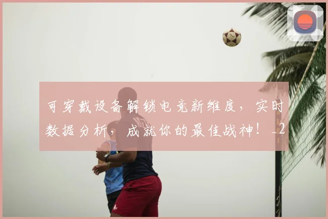 可穿戴设备解锁电竞新维度，实时数据分析，成就你的最佳战神！_20260703221410