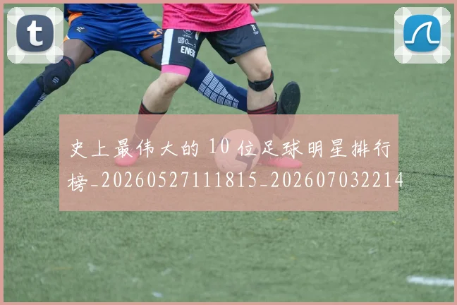 史上最伟大的 10 位足球明星排行榜_20260527111815_20260703221414