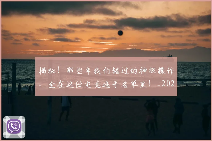 揭秘！那些年我们错过的神级操作，全在这份电竞选手名单里！_20260707144422