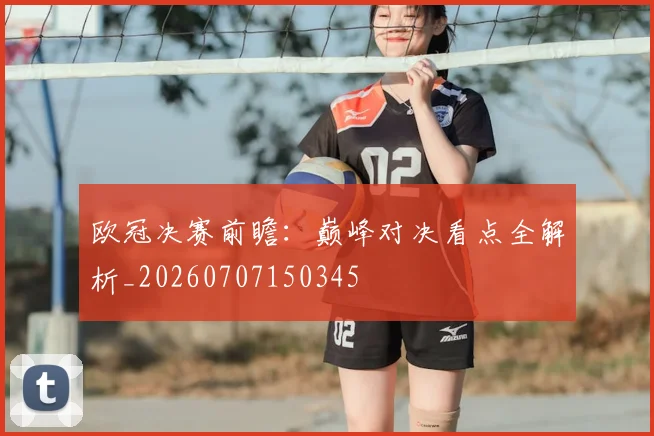 欧冠决赛前瞻：巅峰对决看点全解析_20260707150345